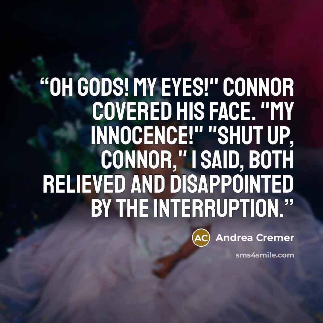 “Oh gods! My eyes!" Connor covered his face. "My innocence!" "Shut up, Connor," I said, both relieved and disappointed by the interruption.” quote by Andrea Cremer