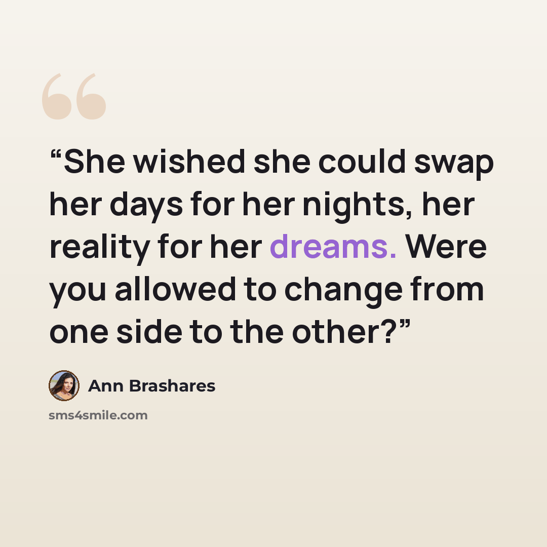 “She wished she could swap her days for her nights, her reality for her dreams. Were you allowed to change from one side to the other?” quote by Ann Brashares