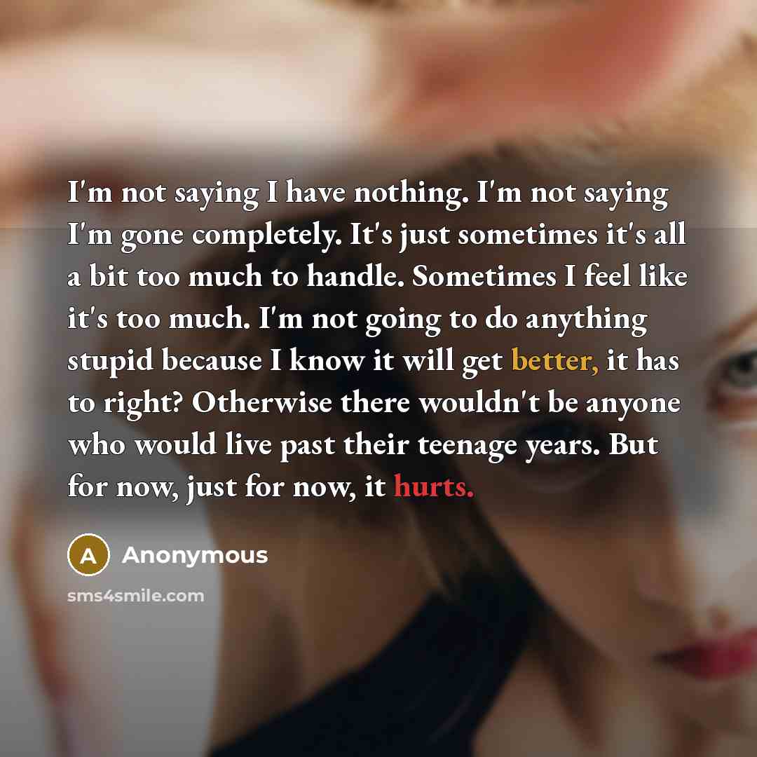 “I'm not saying I have nothing. I'm not saying I'm gone completely. It's just sometimes it's all a bit too much to handle. Sometimes I feel like it's too much. I'm not going to do anything stupid because I know it will get better, it has to right? Otherwise there wouldn't be anyone who would live…” quote by Anonymous
