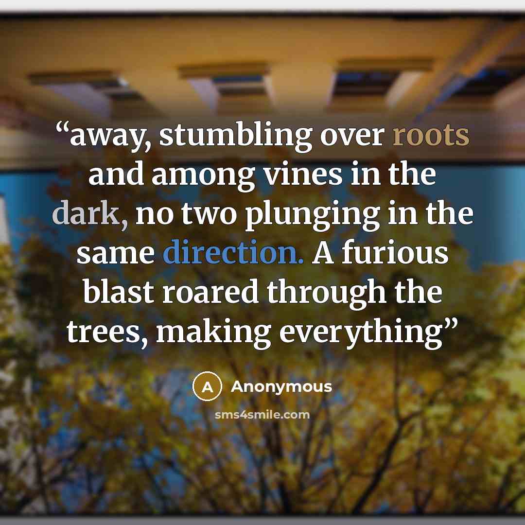 “away, stumbling over roots and among vines in the dark, no two plunging in the same direction. A furious blast roared through the trees, making everything” quote by Anonymous