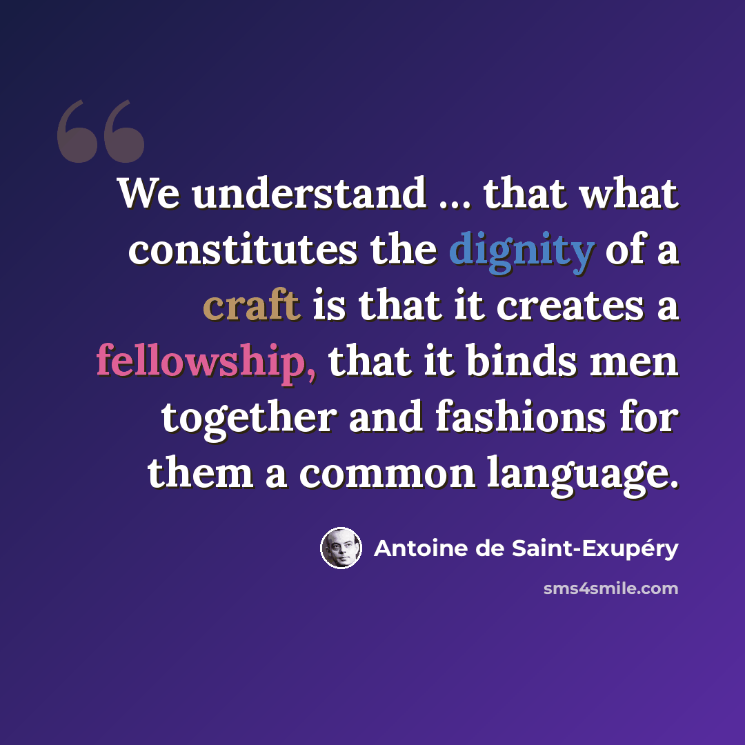 “We understand … that what constitutes the dignity of a craft is that it creates a fellowship, that it binds men together and fashions for them a common language.” quote by Antoine de Saint-Exupery