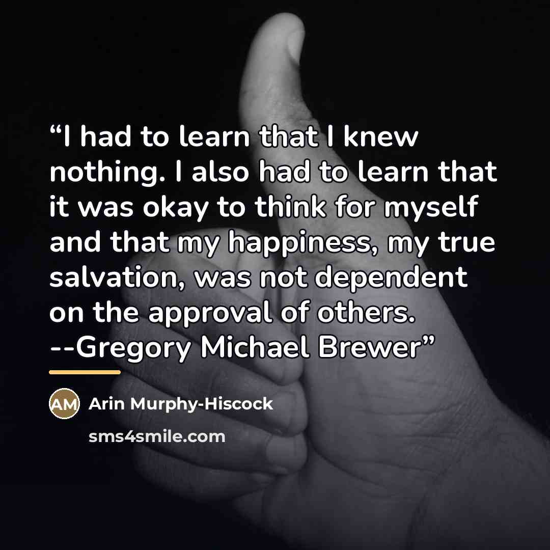 “I had to learn that I knew nothing. I also had to learn that it was okay to think for myself and that my happiness, my true salvation, was not dependent on the approval of others. --Gregory Michael Brewer” quote by Arin Murphy-Hiscock