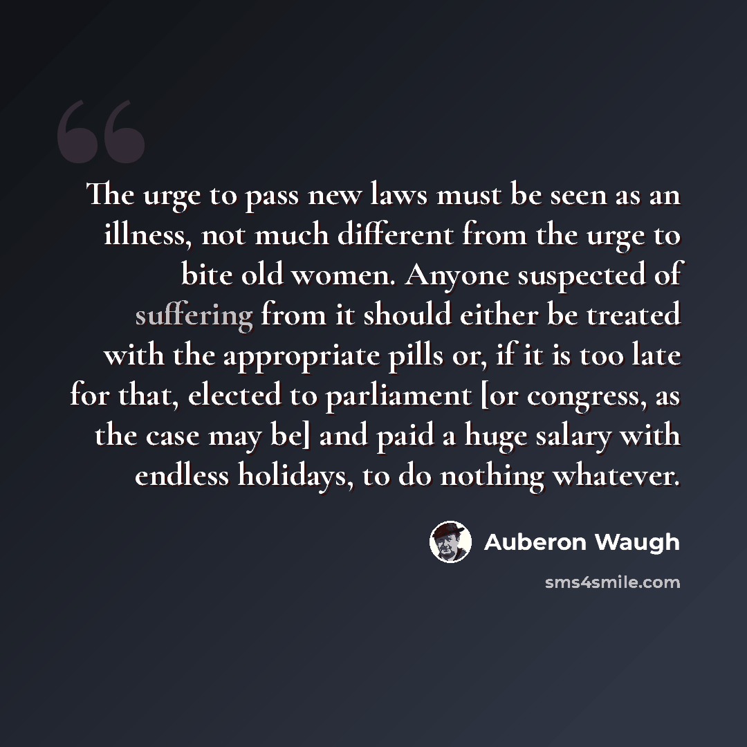 “The urge to pass new laws must be seen as an illness, not much different from the urge to bite old women. Anyone suspected of suffering from it should either be treated with the appropriate pills or, if it is too late for that, elected to parliament [or congress, as the case may be] and paid a…” quote by Auberon Waugh