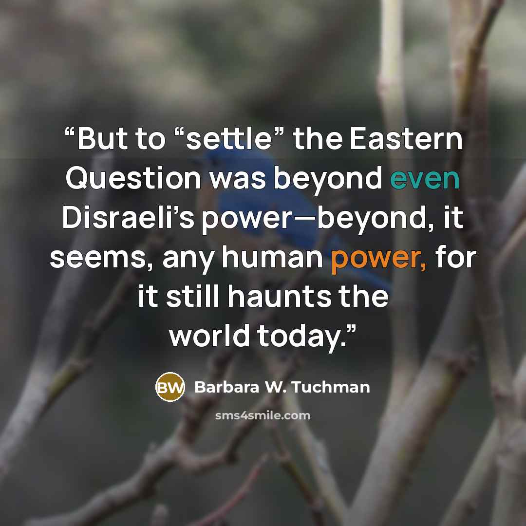 “But to “settle” the Eastern Question was beyond even Disraeli’s power—beyond, it seems, any human power, for it still haunts the world today.” quote by Barbara W. Tuchman