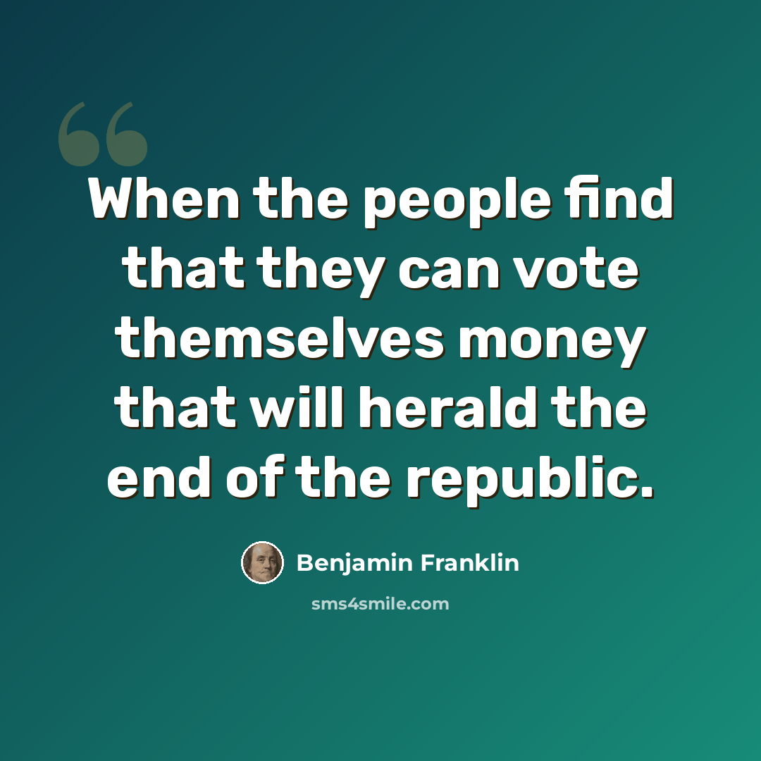 “When the people find that they can vote themselves money that will herald the end of the republic.” quote by Benjamin Franklin