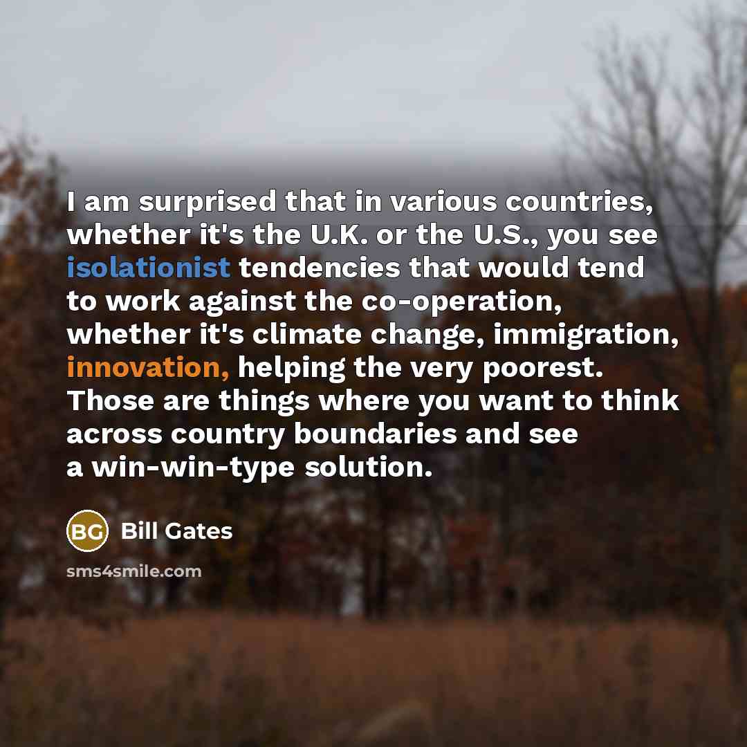 “I am surprised that in various countries, whether it's the U.K. or the U.S., you see isolationist tendencies that would tend to work against the co-operation, whether it's climate change, immigration, innovation, helping the very poorest. Those are things where you want to think across country…” quote by Bill Gates