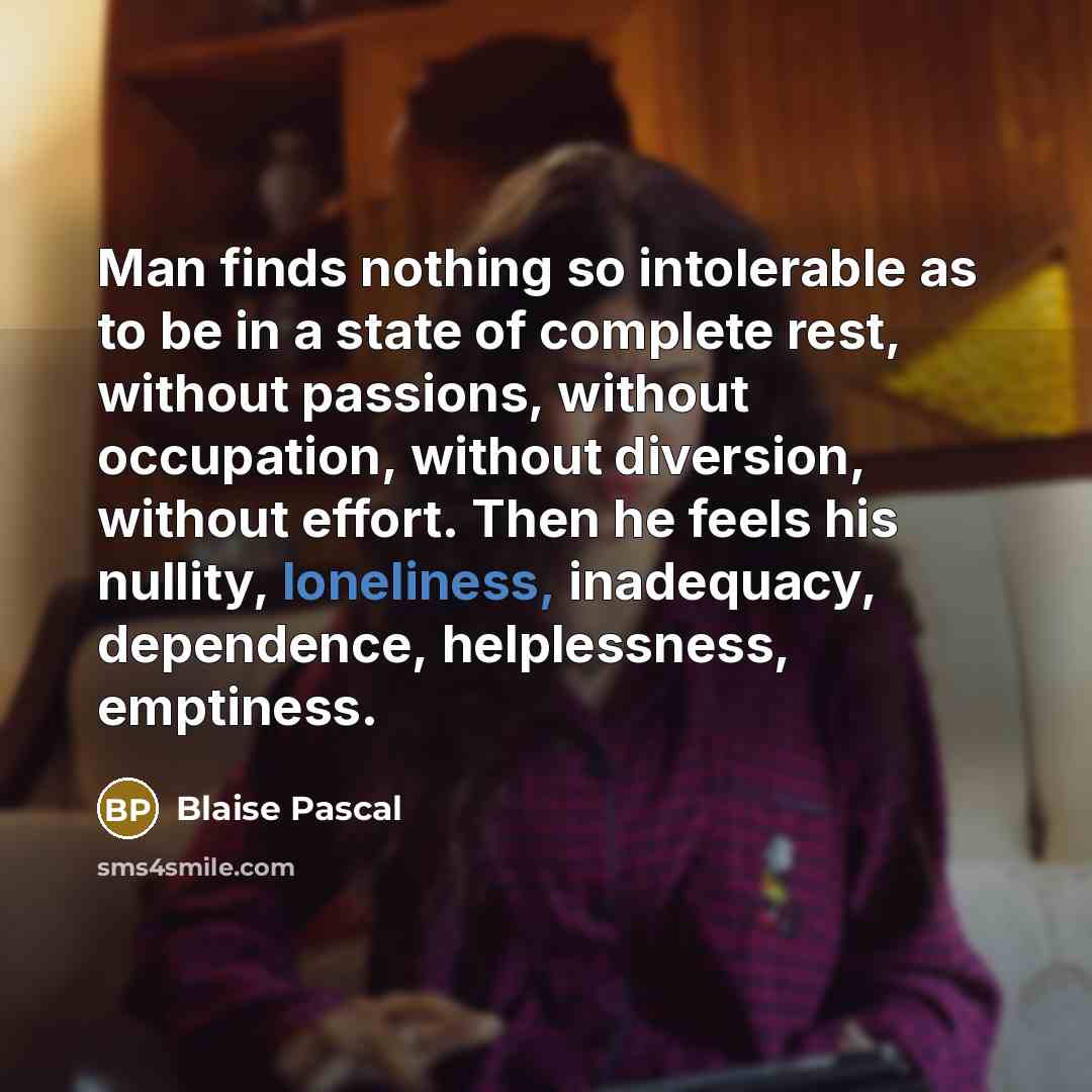 “Man finds nothing so intolerable as to be in a state of complete rest, without passions, without occupation, without diversion, without effort. Then he feels his nullity, loneliness, inadequacy, dependence, helplessness, emptiness.” quote by Blaise Pascal