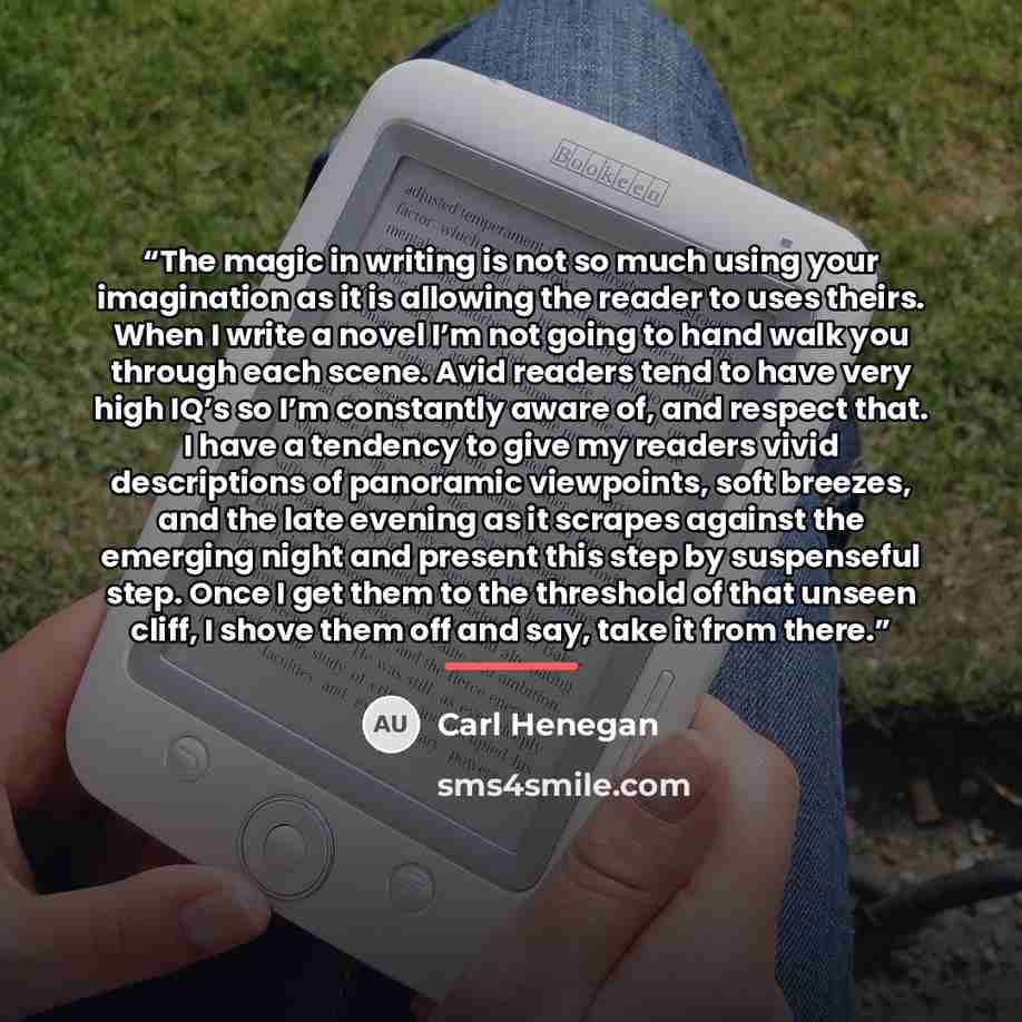 “The magic in writing is not so much using your imagination as it is allowing the reader to uses theirs. When I write a novel I’m not going to hand walk you through each scene. Avid readers tend to have very high IQ’s so I’m constantly aware of, and respect that. I have a tendency to give my…” quote by Carl Henegan