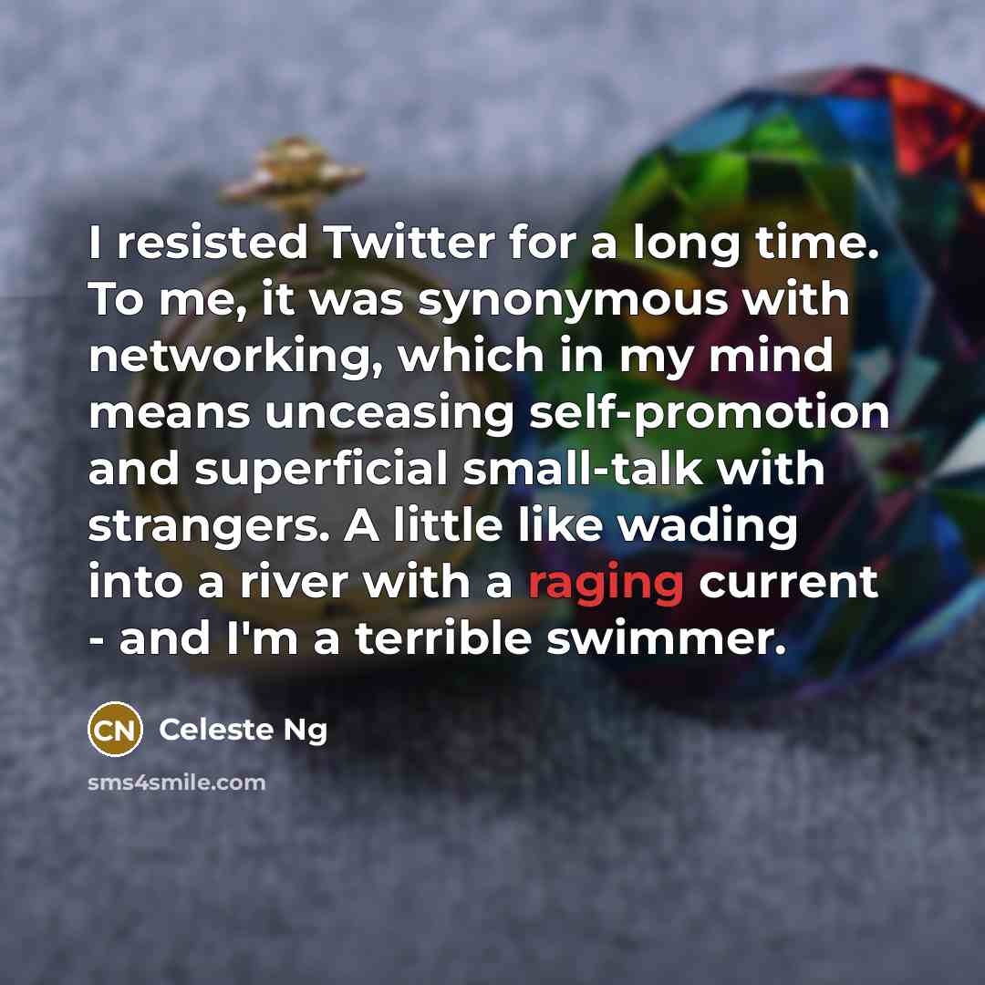 “I resisted Twitter for a long time. To me, it was synonymous with networking, which in my mind means unceasing self-promotion and superficial small-talk with strangers. A little like wading into a river with a raging current - and I'm a terrible swimmer.” quote by Celeste Ng