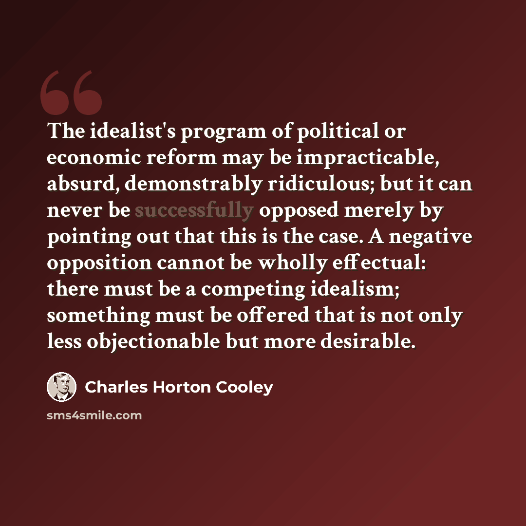 “The idealist's program of political or economic reform may be impracticable, absurd, demonstrably ridiculous; but it can never be successfully opposed merely by pointing out that this is the case. A negative opposition cannot be wholly effectual: there must be a competing idealism; something must…” quote by Charles Horton Cooley