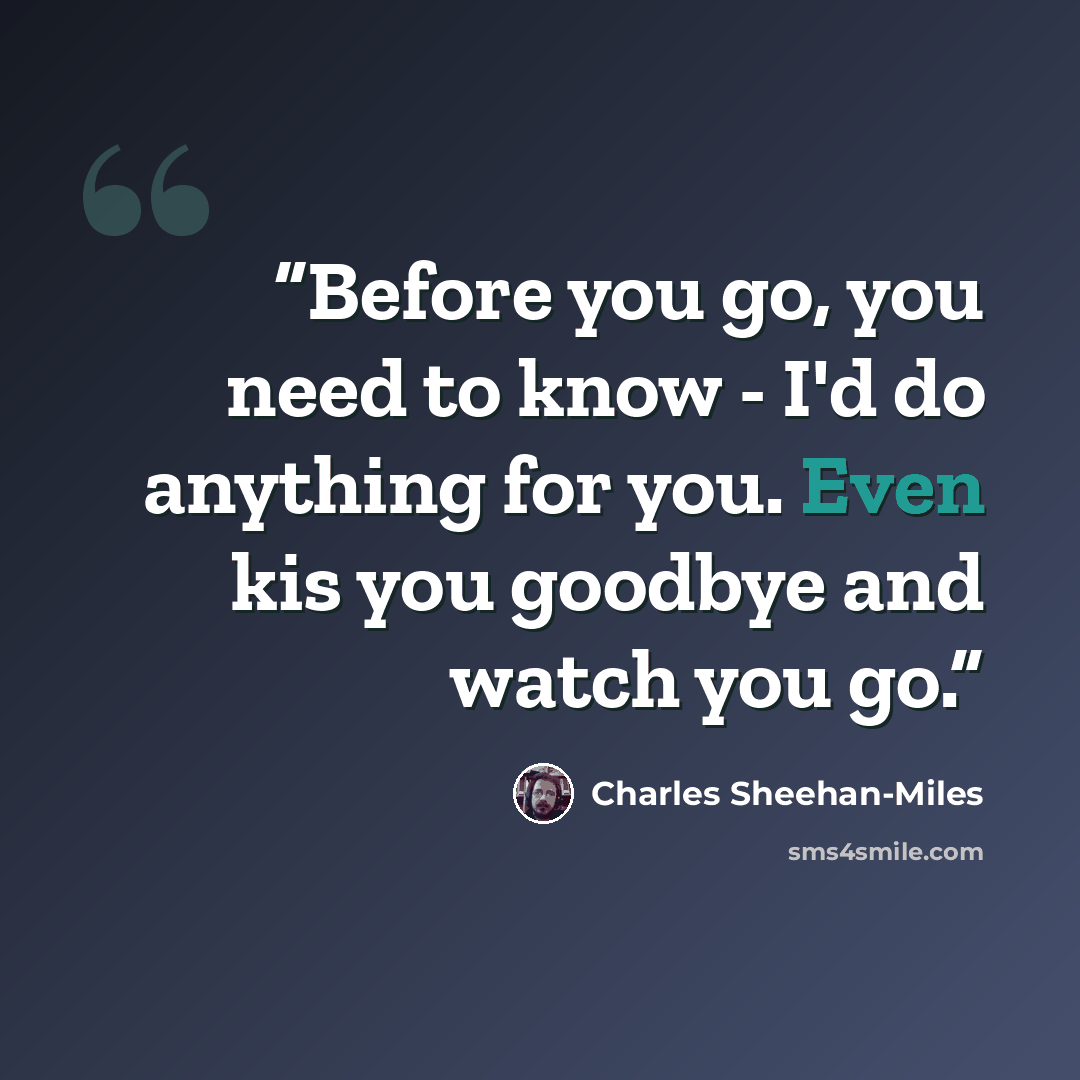 “Before you go, you need to know - I'd do anything for you. Even kis you goodbye and watch you go.” quote by Charles Sheehan-Miles