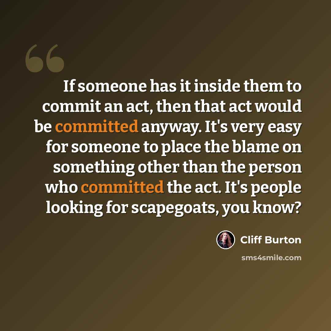 “If someone has it inside them to commit an act, then that act would be committed anyway. It's very easy for someone to place the blame on something other than the person who committed the act. It's people looking for scapegoats, you know?” quote by Cliff Burton