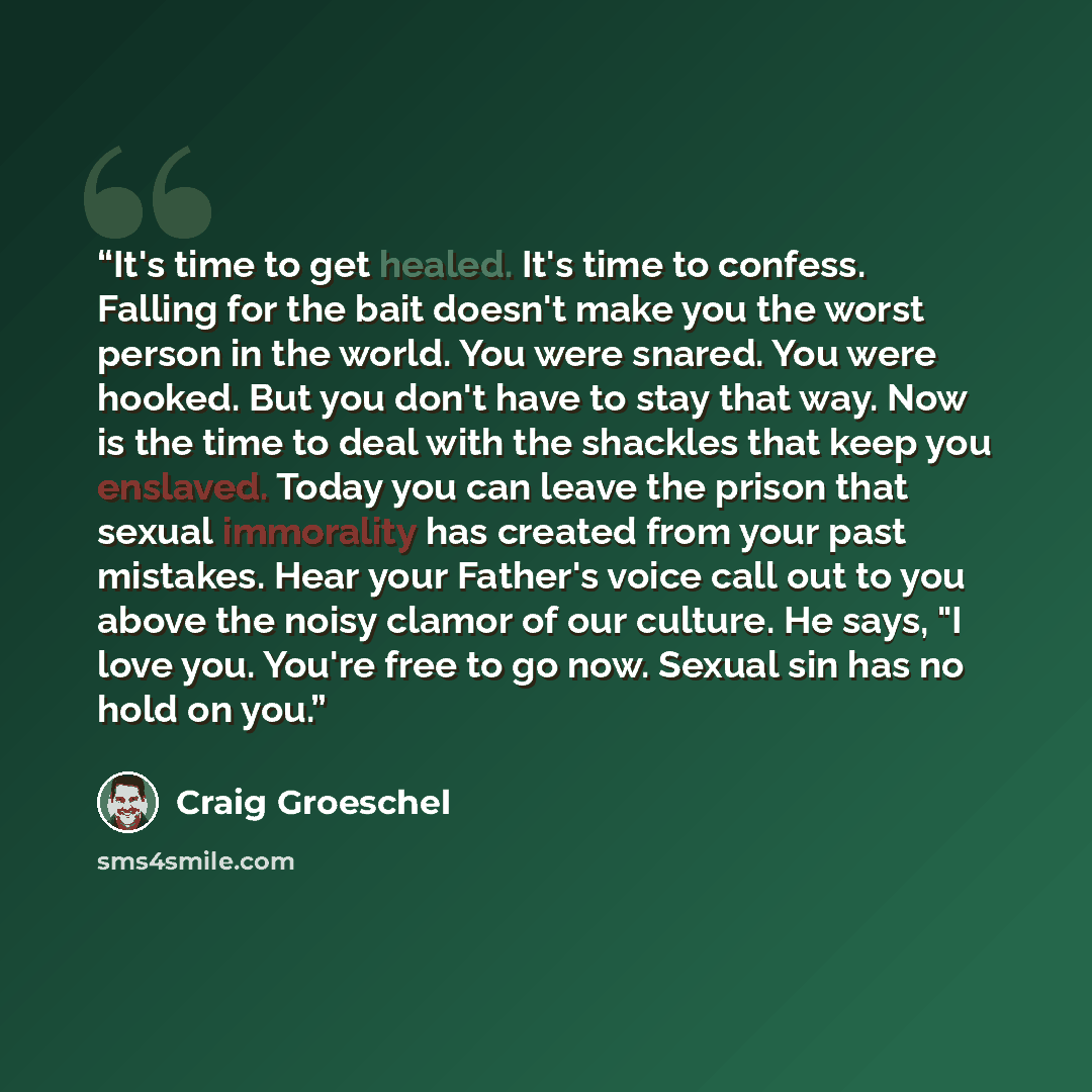 “It's time to get healed. It's time to confess. Falling for the bait doesn't make you the worst person in the world. You were snared. You were hooked. But you don't have to stay that way. Now is the time to deal with the shackles that keep you enslaved. Today you can leave the prison that sexual…” quote by Craig Groeschel
