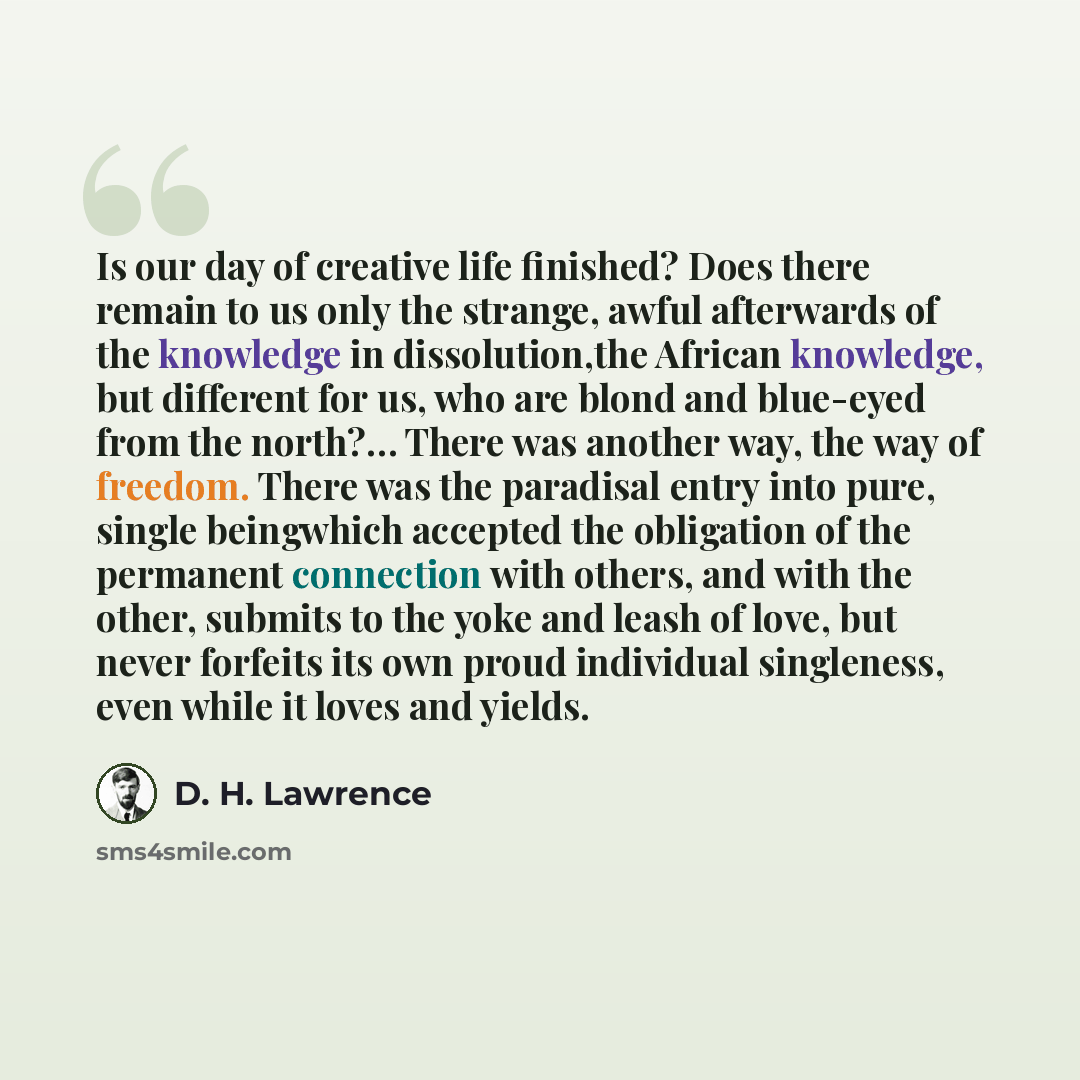“Is our day of creative life finished? Does there remain to us only the strange, awful afterwards of the knowledge in dissolution,the African knowledge, but different for us, who are blond and blue-eyed from the north?… There was another way, the way of freedom. There was the paradisal entry into…” quote by D. H. Lawrence
