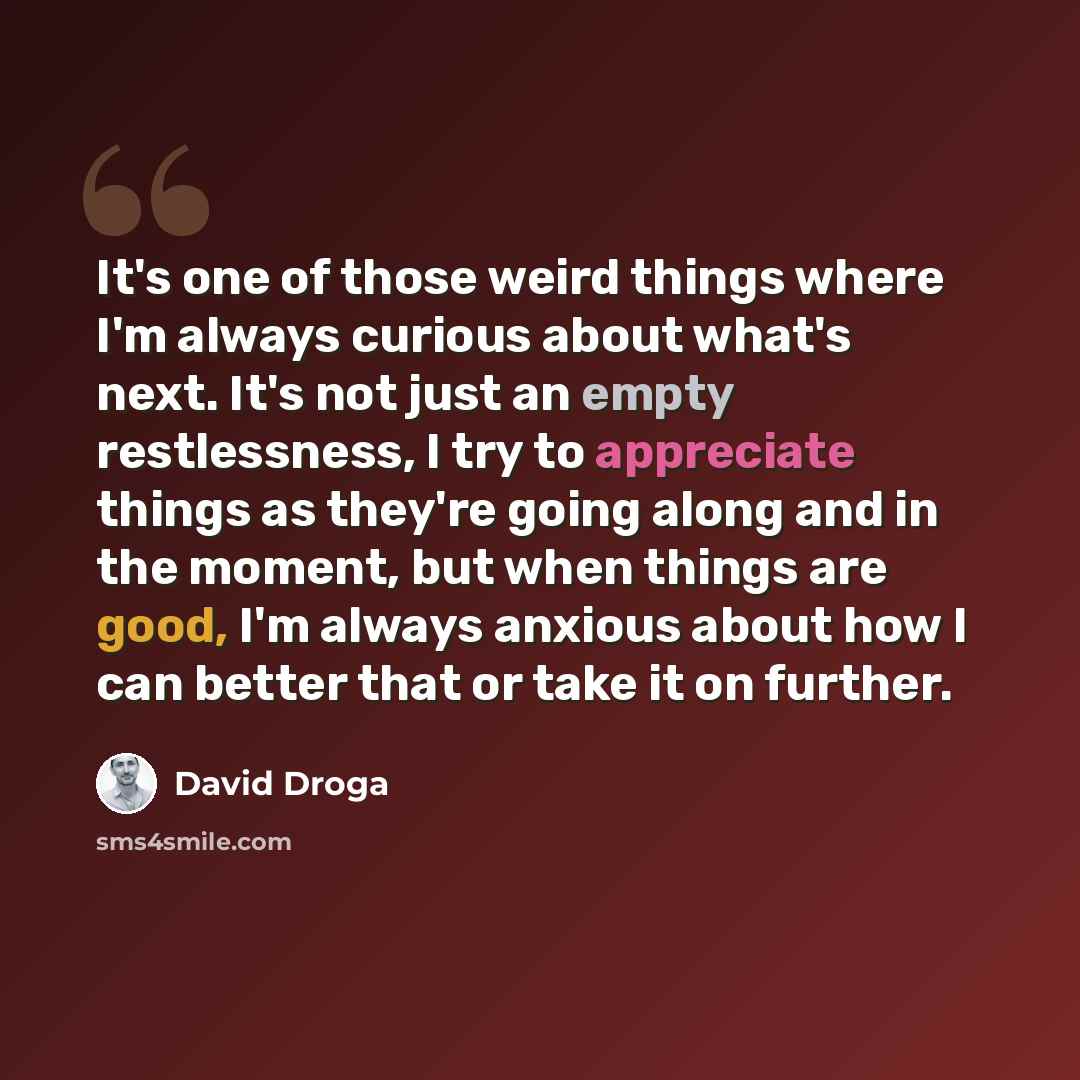 “It's one of those weird things where I'm always curious about what's next. It's not just an empty restlessness, I try to appreciate things as they're going along and in the moment, but when things are good, I'm always anxious about how I can better that or take it on further.” quote by David Droga