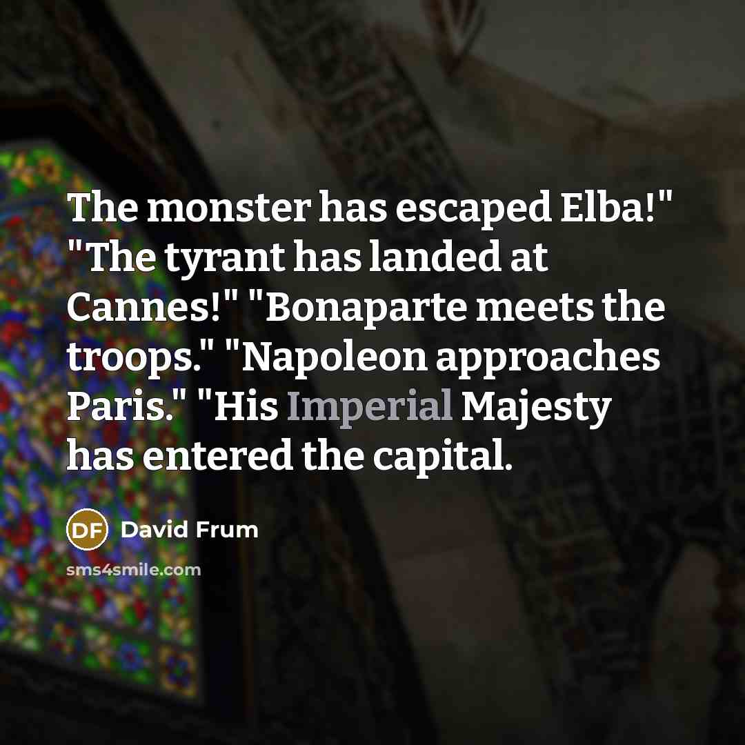 “The monster has escaped Elba!" "The tyrant has landed at Cannes!" "Bonaparte meets the troops." "Napoleon approaches Paris." "His Imperial Majesty has entered the capital.” quote by David Frum