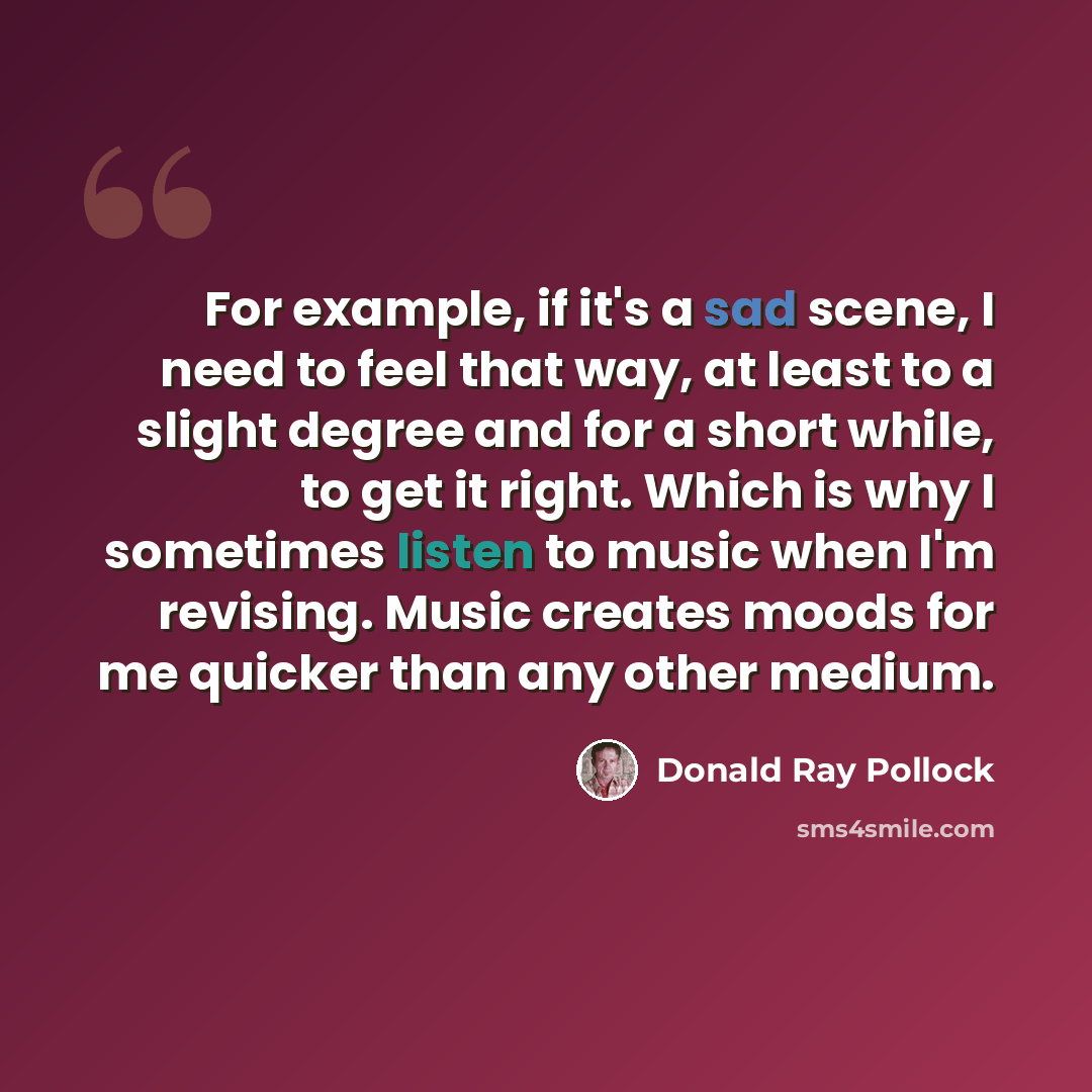 “For example, if it's a sad scene, I need to feel that way, at least to a slight degree and for a short while, to get it right. Which is why I sometimes listen to music when I'm revising. Music creates moods for me quicker than any other medium.” quote by Donald Ray Pollock