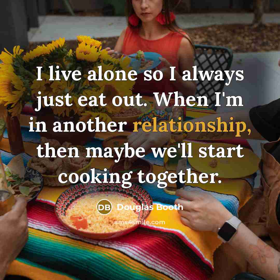 “I live alone so I always just eat out. When I'm in another relationship, then maybe we'll start cooking together.” quote by Douglas Booth