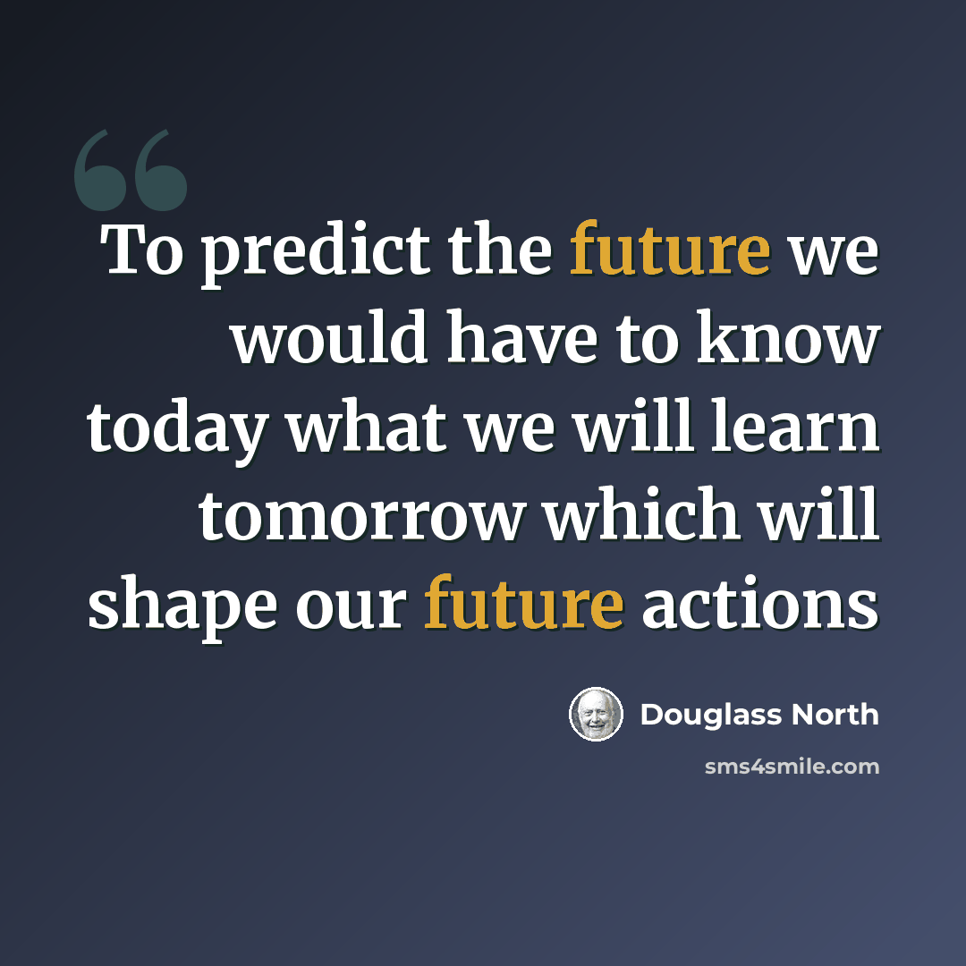 “To predict the future we would have to know today what we will learn tomorrow which will shape our future actions” quote by Douglass North