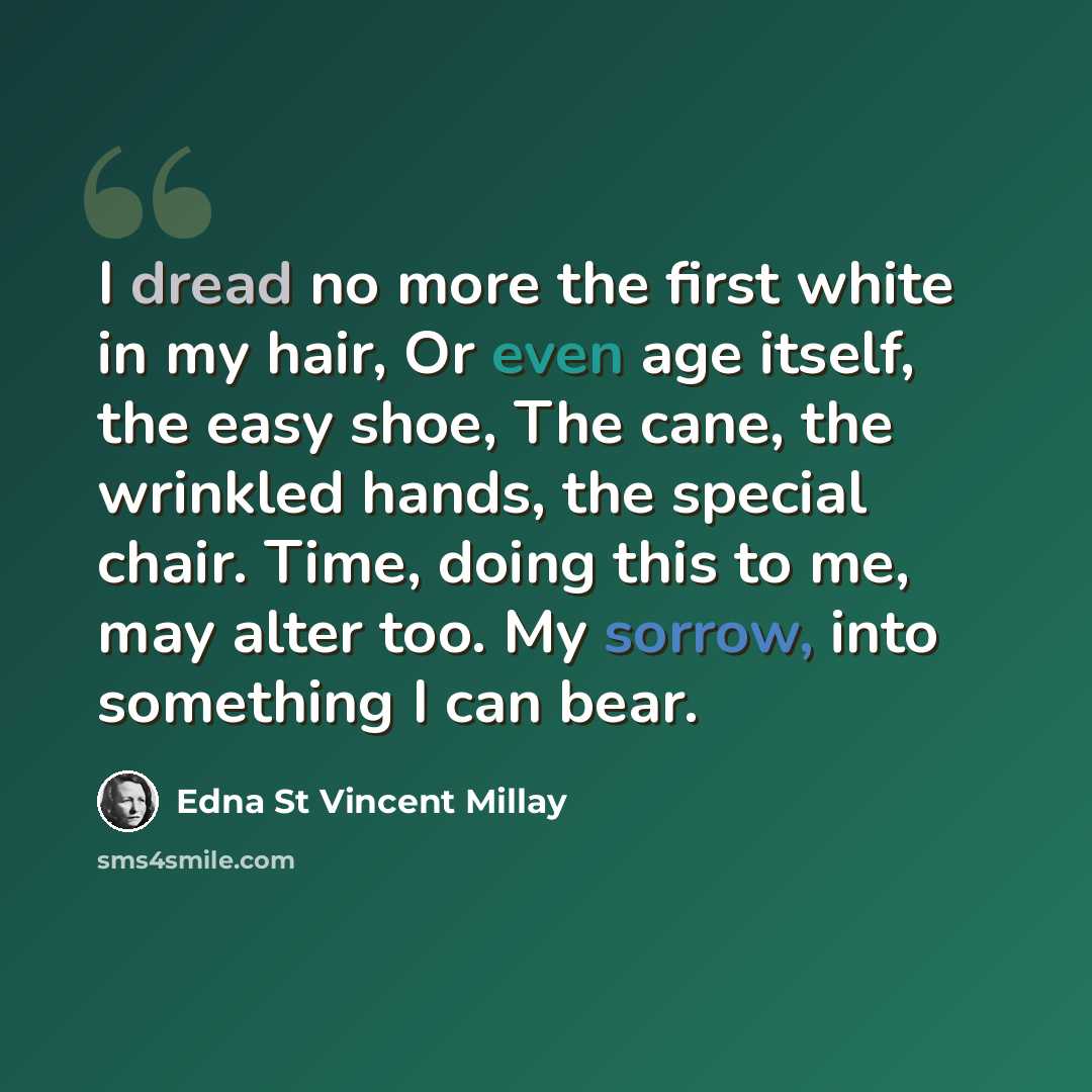 “I dread no more the first white in my hair, Or even age itself, the easy shoe, The cane, the wrinkled hands, the special chair. Time, doing this to me, may alter too. My sorrow, into something I can bear.” quote by Edna St Vincent Millay