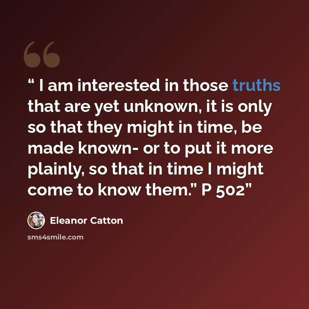 “I am interested in those truths that are yet unknown, it is only so that they might in time, be made known- or to put it more plainly, so that in time I might come to know them.” P 502” quote by Eleanor Catton