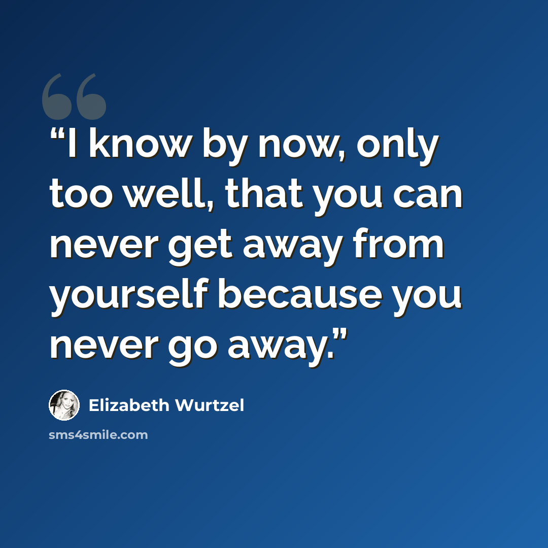 “I know by now, only too well, that you can never get away from yourself because you never go away.” quote by Elizabeth Wurtzel