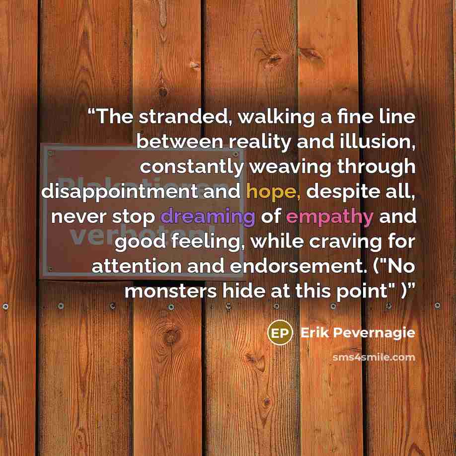 “The stranded, walking a fine line between reality and illusion, constantly weaving through disappointment and hope, despite all, never stop dreaming of empathy and good feeling, while craving for attention and endorsement. ("No monsters hide at this point" )” quote by Erik Pevernagie