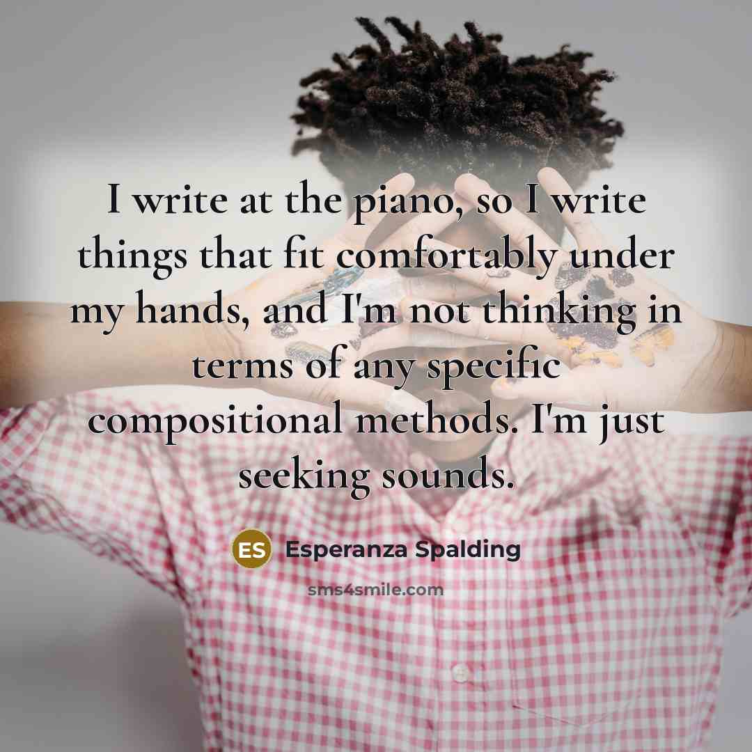 “I write at the piano, so I write things that fit comfortably under my hands, and I'm not thinking in terms of any specific compositional methods. I'm just seeking sounds.” quote by Esperanza Spalding