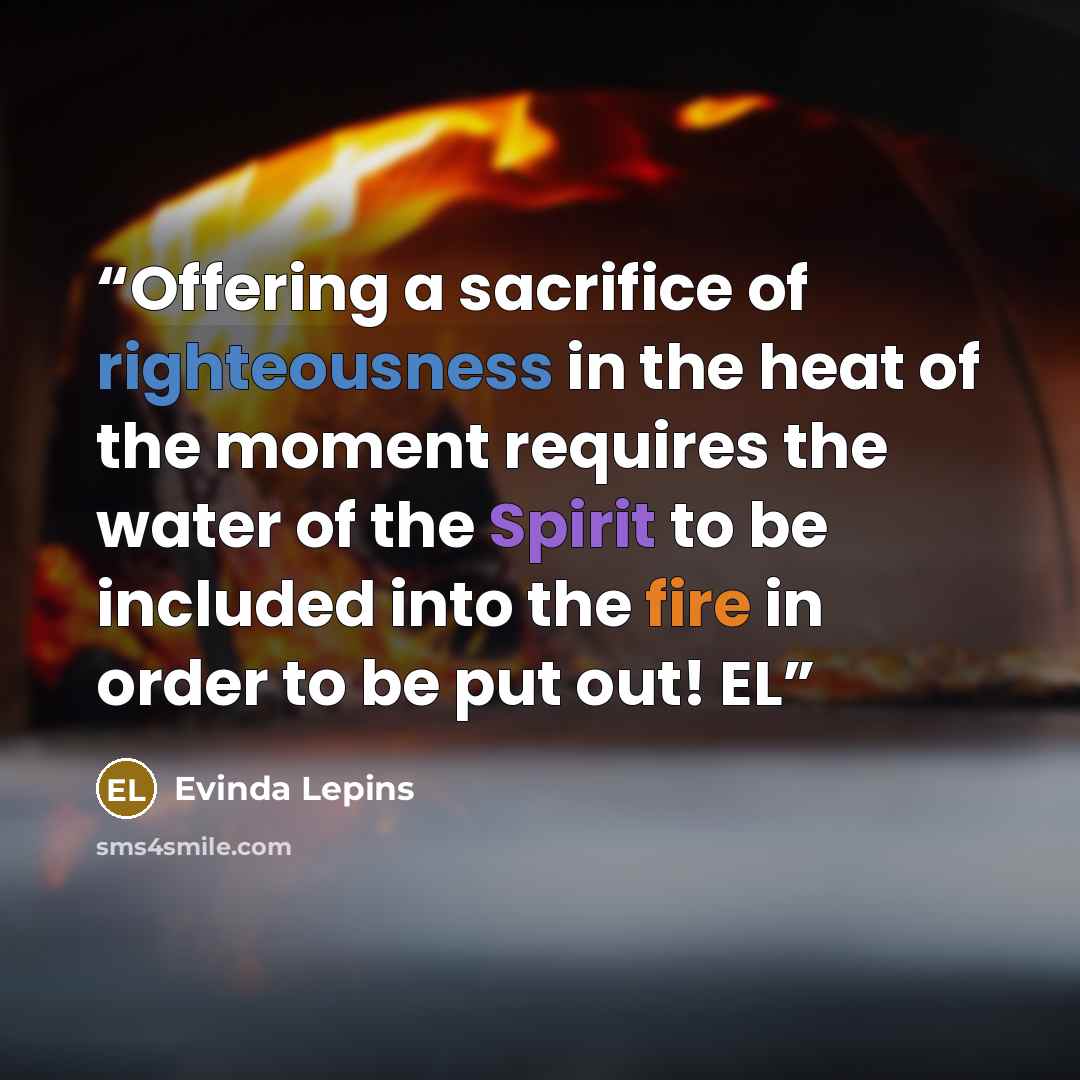 “Offering a sacrifice of righteousness in the heat of the moment requires the water of the Spirit to be included into the fire in order to be put out! EL” quote by Evinda Lepins