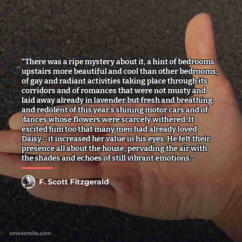 “There was a ripe mystery about it, a hint of bedrooms upstairs more beautiful and cool than other bedrooms, of gay and radiant activities taking place through its corridors and of romances that were not musty and laid away already in lavender but fresh and breathing and redolent of this year's…” quote by F. Scott Fitzgerald