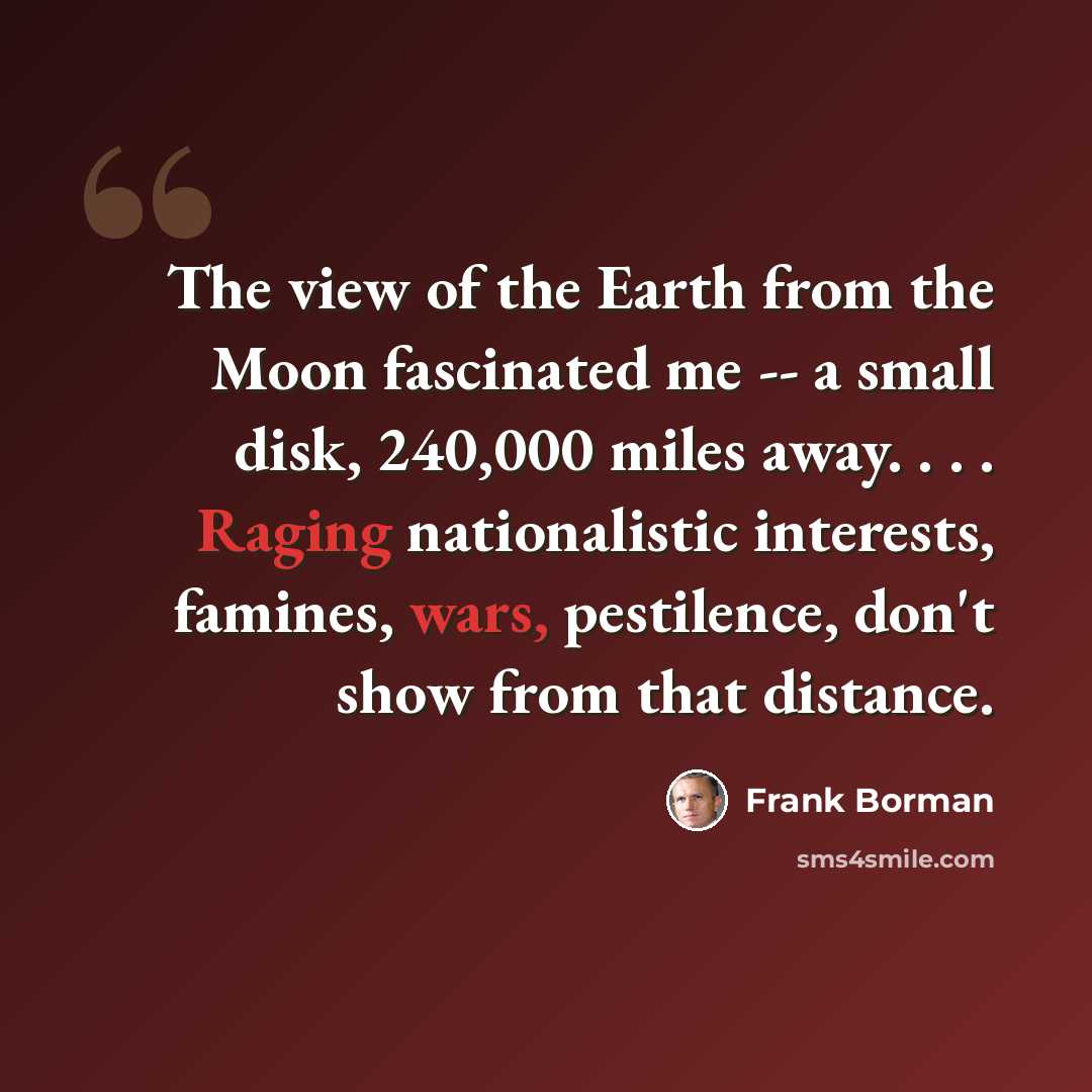 “The view of the Earth from the Moon fascinated me -- a small disk, 240,000 miles away. . . . Raging nationalistic interests, famines, wars, pestilence, don't show from that distance.” quote by Frank Borman