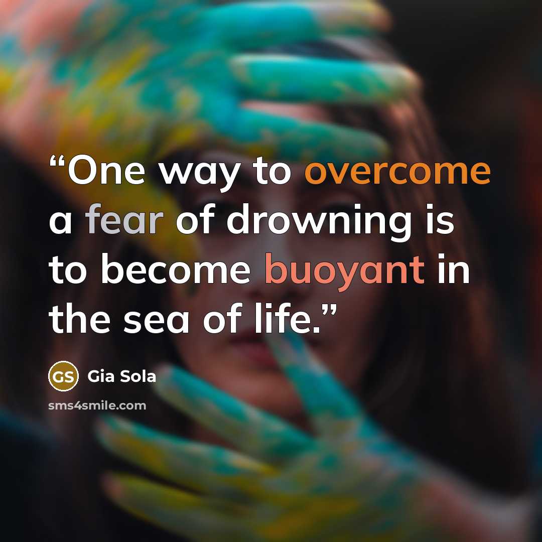 “One way to overcome a fear of drowning is to become buoyant in the sea of life.” quote by Gia Sola