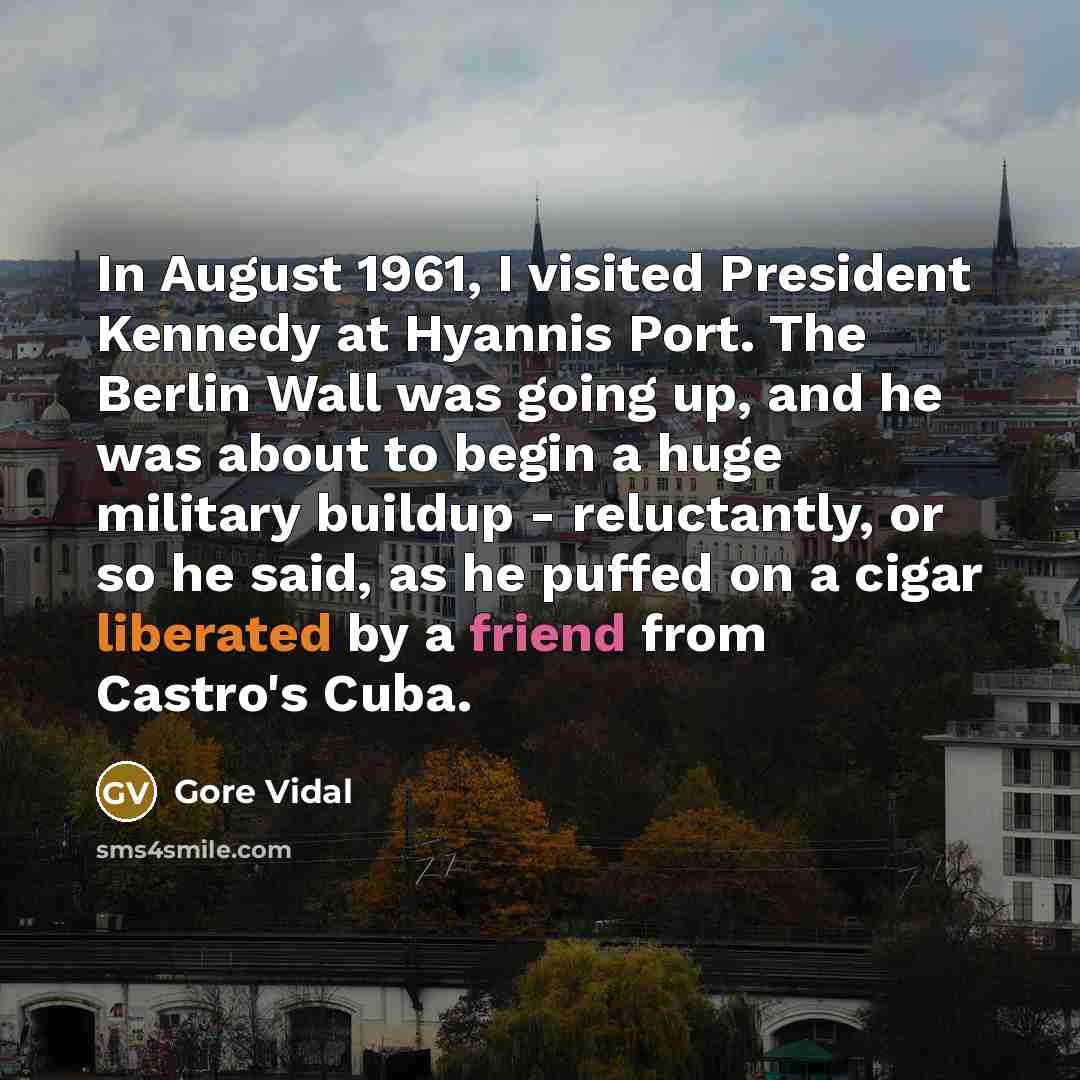 “In August 1961, I visited President Kennedy at Hyannis Port. The Berlin Wall was going up, and he was about to begin a huge military buildup - reluctantly, or so he said, as he puffed on a cigar liberated by a friend from Castro's Cuba.” quote by Gore Vidal
