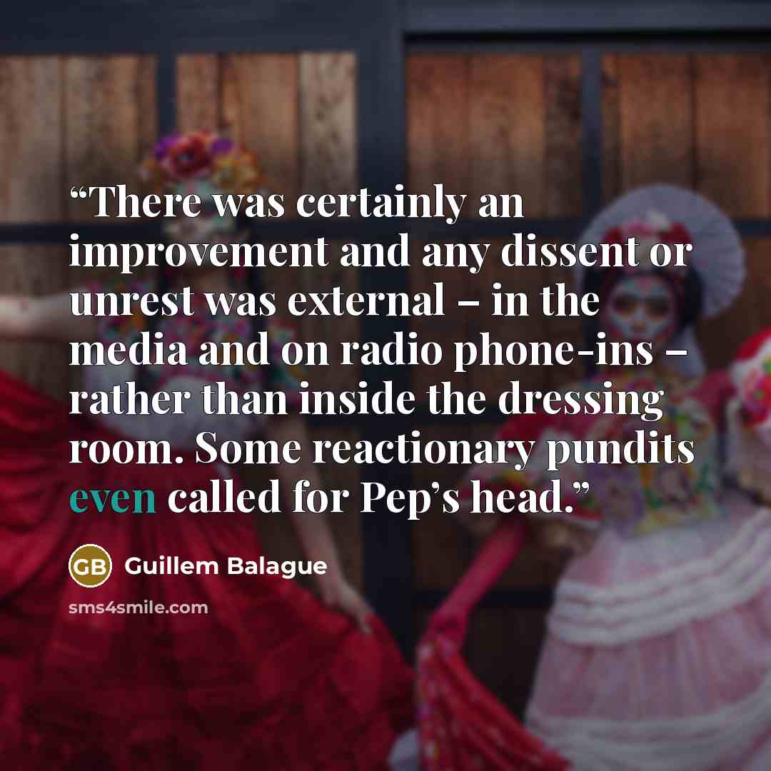 “There was certainly an improvement and any dissent or unrest was external – in the media and on radio phone-ins – rather than inside the dressing room. Some reactionary pundits even called for Pep’s head.” quote by Guillem Balague