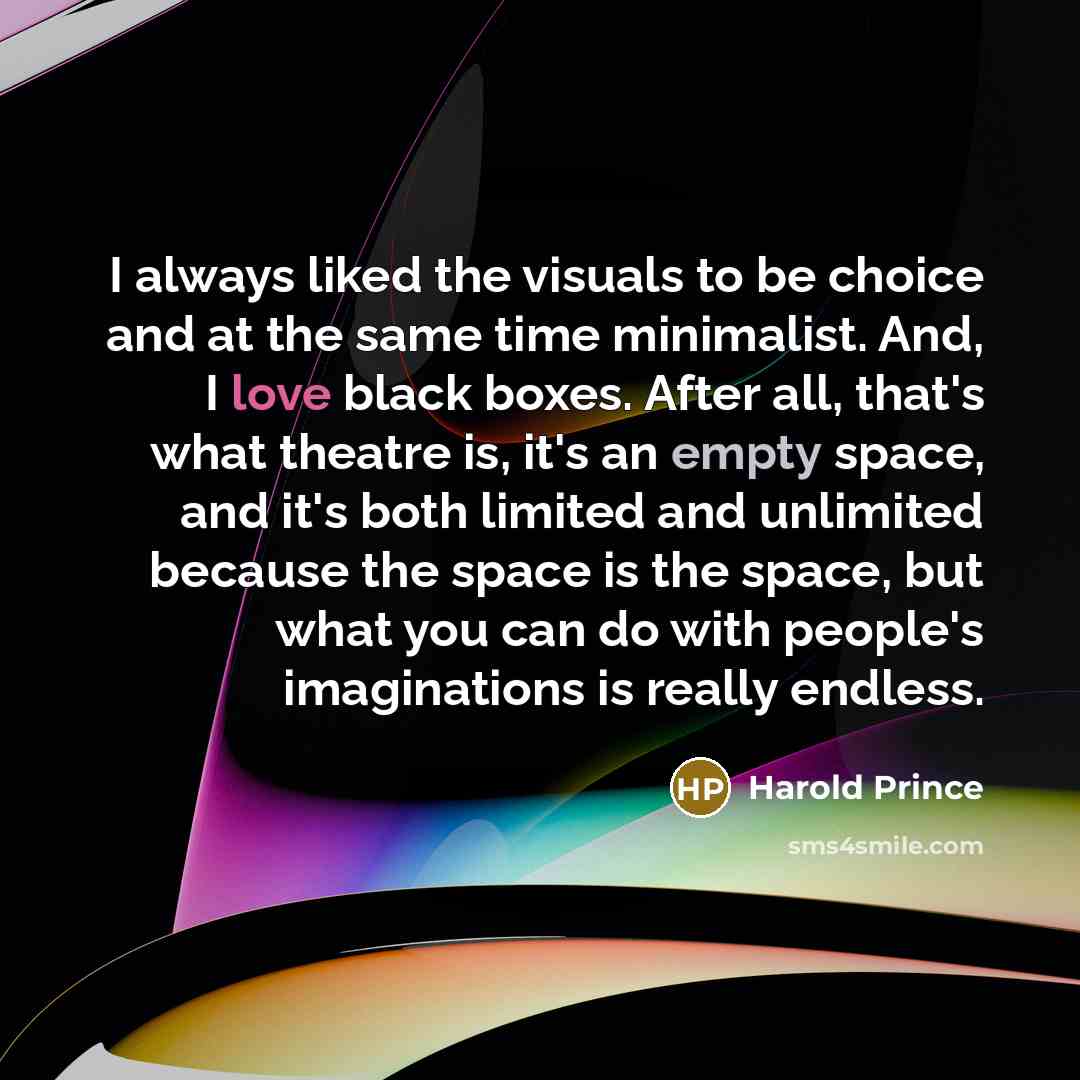 “I always liked the visuals to be choice and at the same time minimalist. And, I love black boxes. After all, that's what theatre is, it's an empty space, and it's both limited and unlimited because the space is the space, but what you can do with people's imaginations is really endless.” quote by Harold Prince
