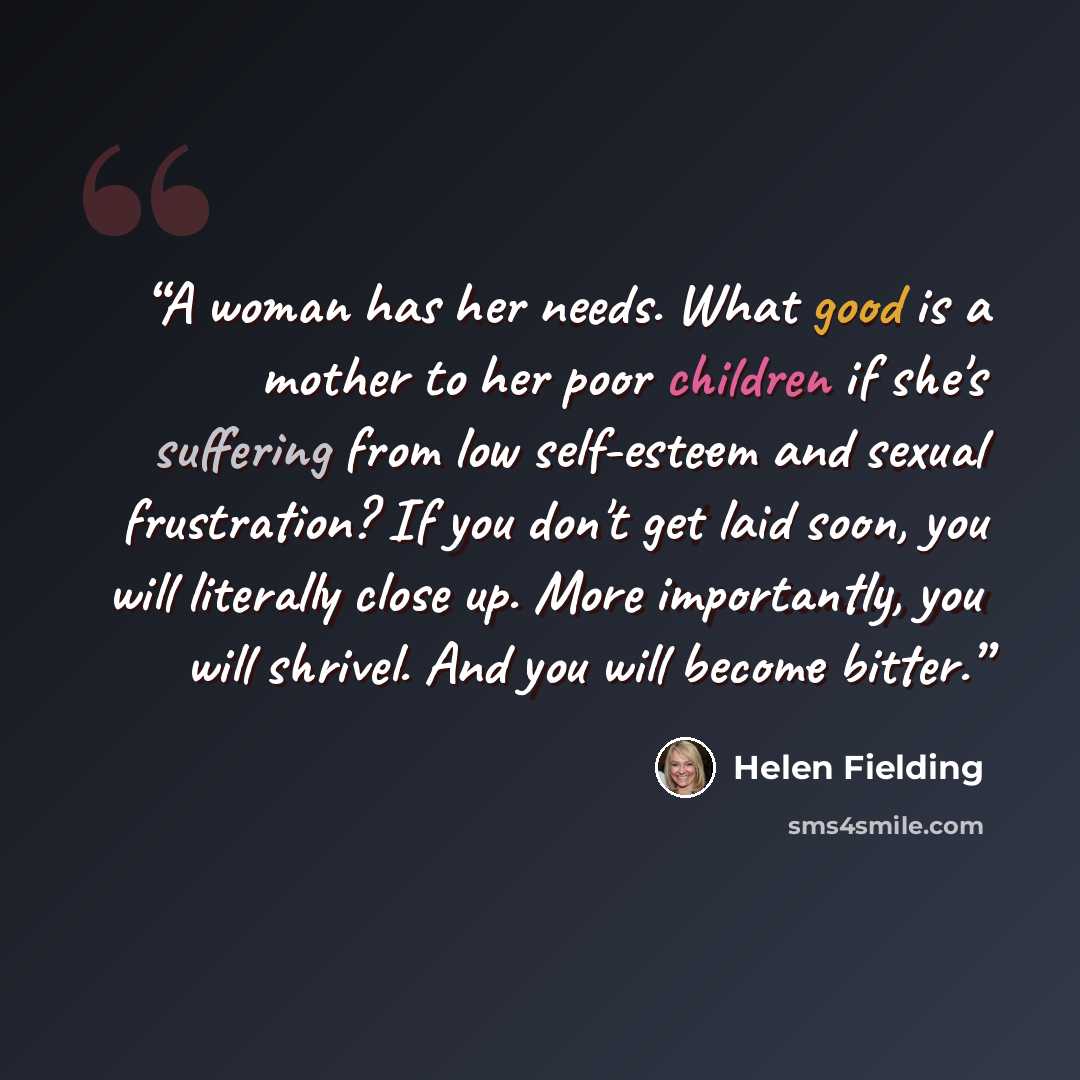 “A woman has her needs. What good is a mother to her poor children if she's suffering from low self-esteem and sexual frustration? If you don't get laid soon, you will literally close up. More importantly, you will shrivel. And you will become bitter.” quote by Helen Fielding