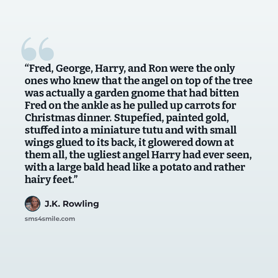 “Fred, George, Harry, and Ron were the only ones who knew that the angel on top of the tree was actually a garden gnome that had bitten Fred on the ankle as he pulled up carrots for Christmas dinner. Stupefied, painted gold, stuffed into a miniature tutu and with small wings glued to its back, it…” quote by J.K. Rowling