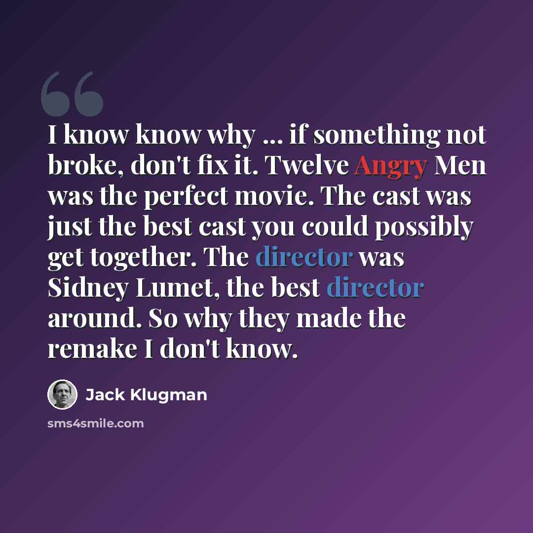 “I know know why ... if something not broke, don't fix it. Twelve Angry Men was the perfect movie. The cast was just the best cast you could possibly get together. The director was Sidney Lumet, the best director around. So why they made the remake I don't know.” quote by Jack Klugman