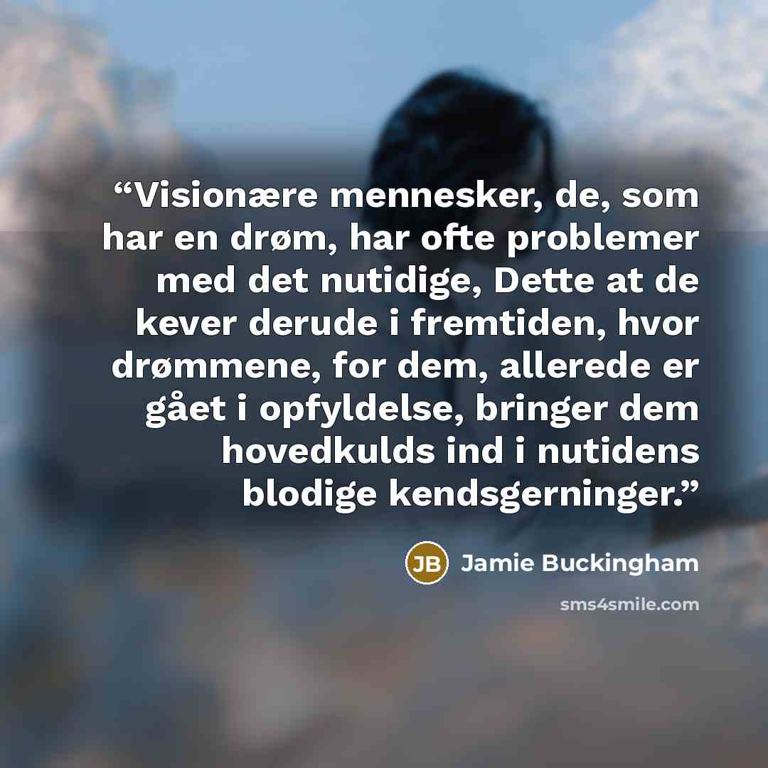 “Visionære mennesker, de, som har en drøm, har ofte problemer med det nutidige, Dette at de kever derude i fremtiden, hvor drømmene, for dem, allerede er gået i opfyldelse, bringer dem hovedkulds ind i nutidens blodige kendsgerninger.” quote by Jamie Buckingham