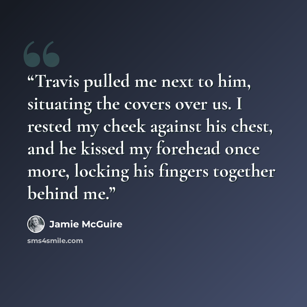“Travis pulled me next to him, situating the covers over us. I rested my cheek against his chest, and he kissed my forehead once more, locking his fingers together behind me.” quote by Jamie McGuire