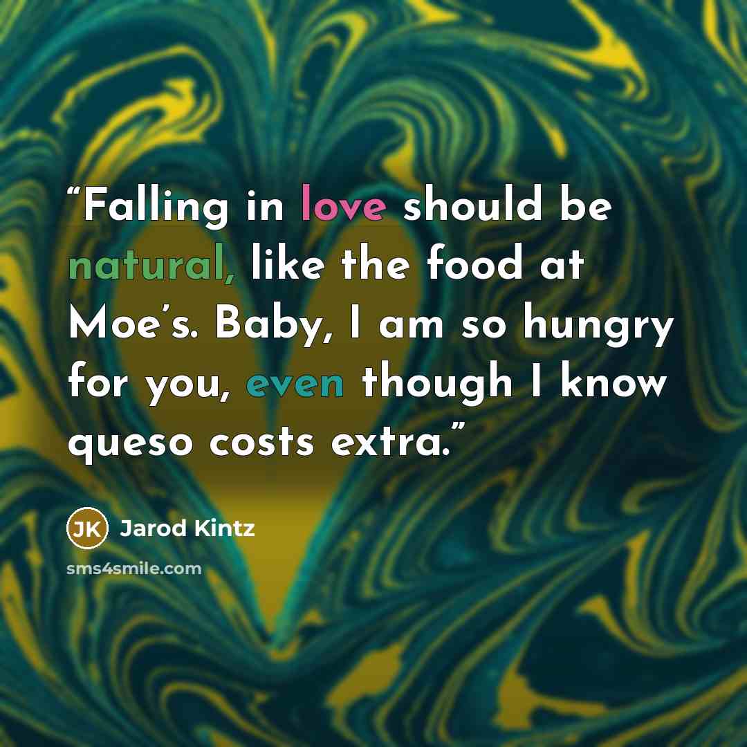 “Falling in love should be natural, like the food at Moe’s. Baby, I am so hungry for you, even though I know queso costs extra.” quote by Jarod Kintz