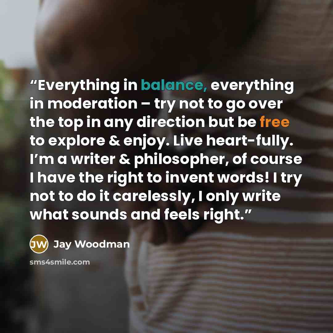 “Everything in balance, everything in moderation – try not to go over the top in any direction but be free to explore & enjoy. Live heart-fully. I’m a writer & philosopher, of course I have the right to invent words! I try not to do it carelessly, I only write what sounds and feels right.” quote by Jay Woodman