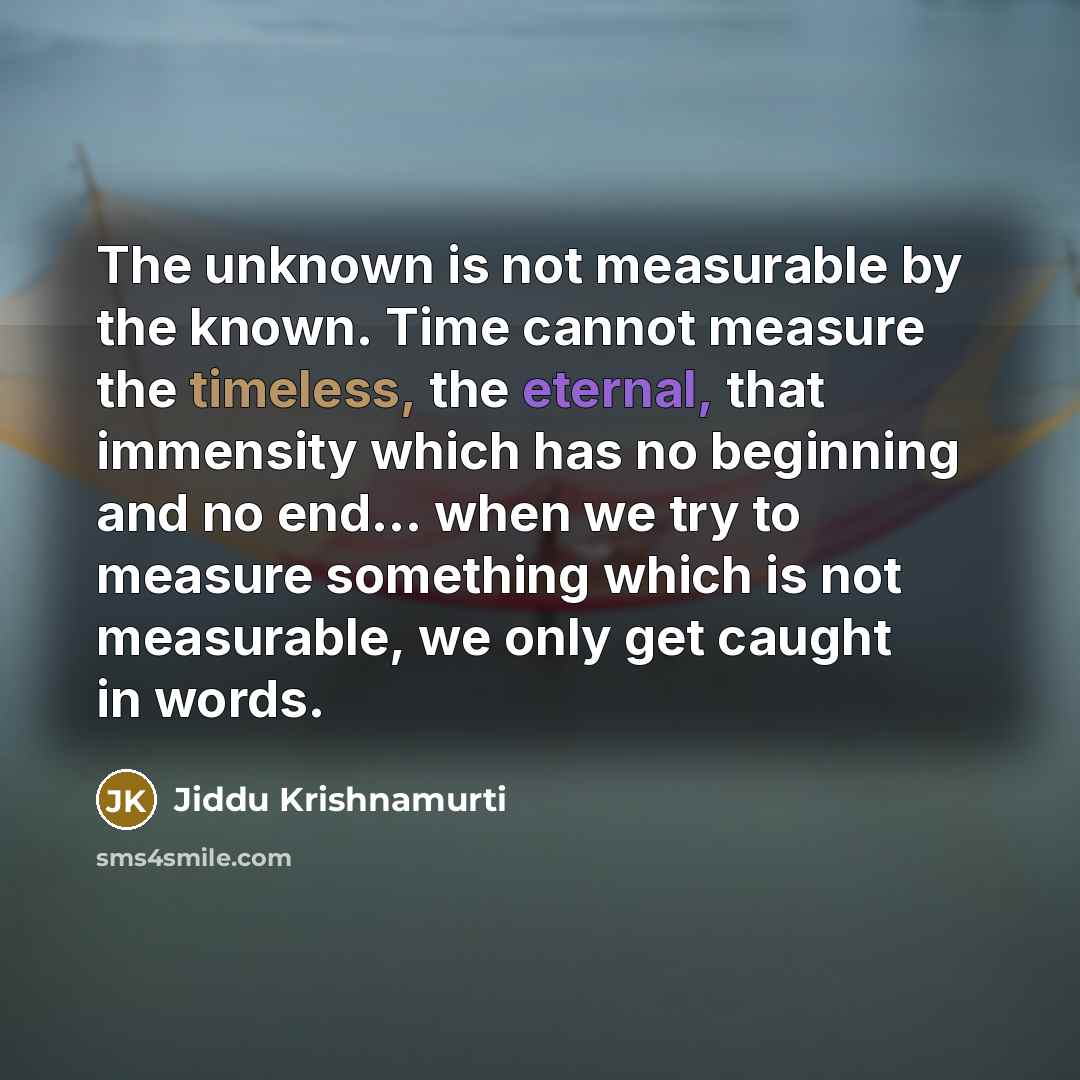 “The unknown is not measurable by the known. Time cannot measure the timeless, the eternal, that immensity which has no beginning and no end... when we try to measure something which is not measurable, we only get caught in words.” quote by Jiddu Krishnamurti
