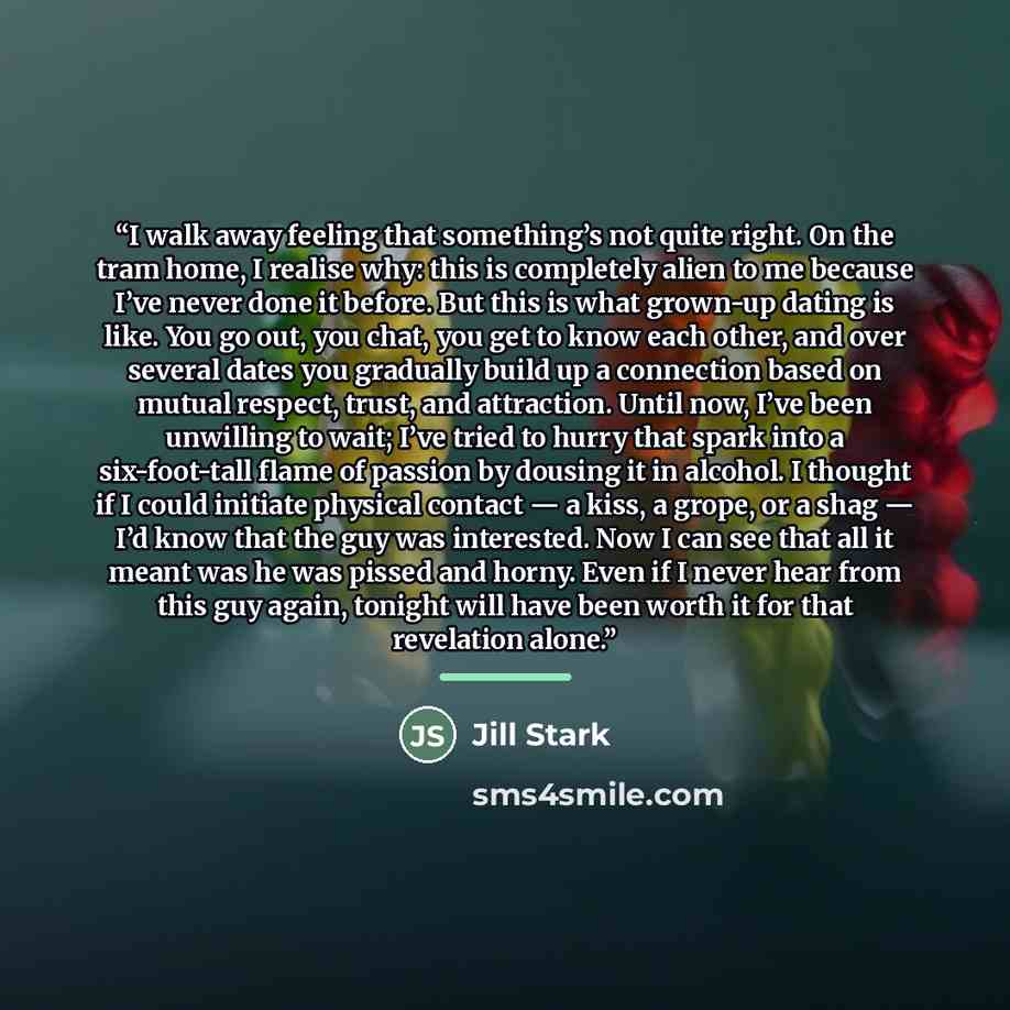 “I walk away feeling that something’s not quite right. On the tram home, I realise why: this is completely alien to me because I’ve never done it before. But this is what grown-up dating is like. You go out, you chat, you get to know each other, and over several dates you gradually build up a…” quote by Jill Stark