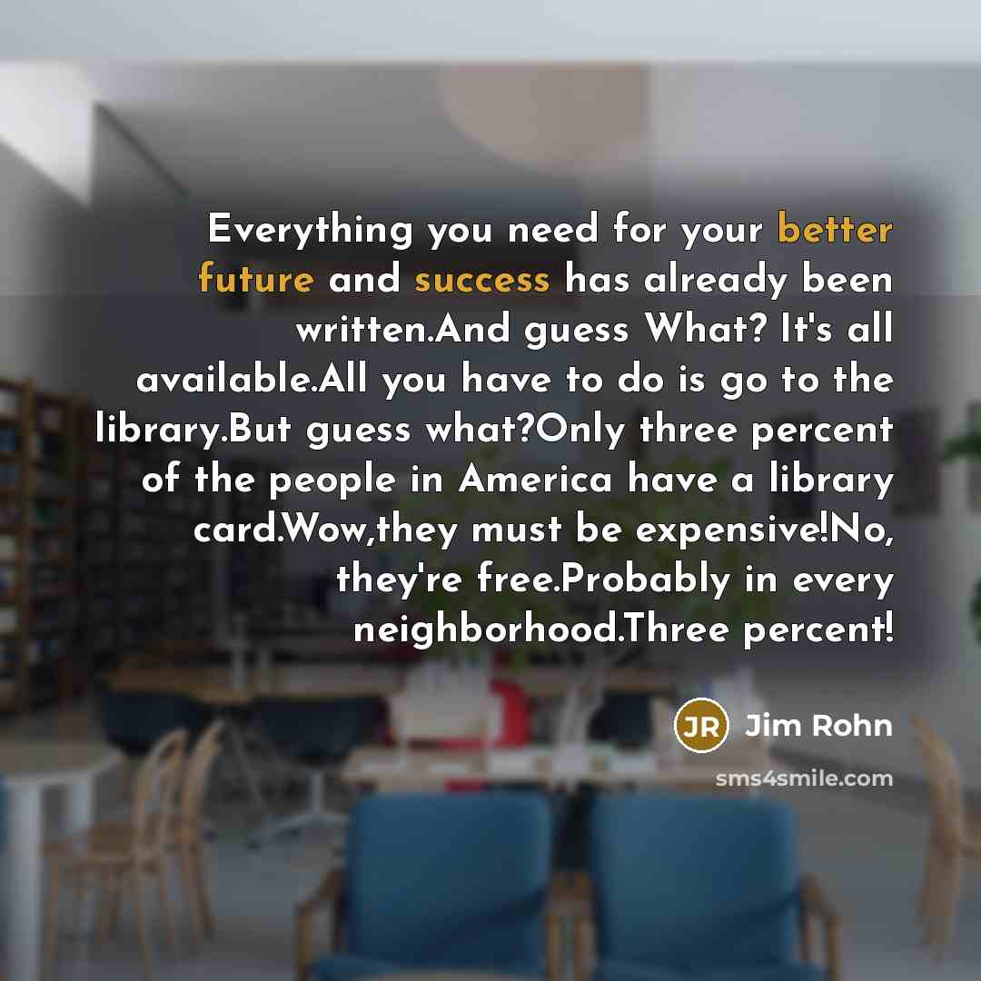 “Everything you need for your better future and success has already been written.And guess What? It's all available.All you have to do is go to the library.But guess what?Only three percent of the people in America have a library card.Wow,they must be expensive!No, they're free.Probably in every…” quote by Jim Rohn