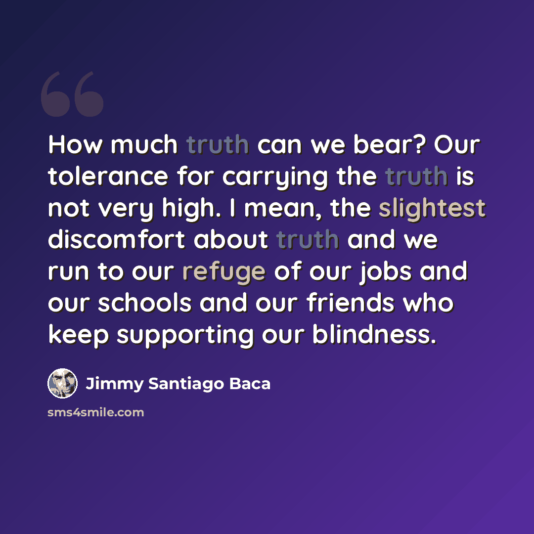 “How much truth can we bear? Our tolerance for carrying the truth is not very high. I mean, the slightest discomfort about truth and we run to our refuge of our jobs and our schools and our friends who keep supporting our blindness.” quote by Jimmy Santiago Baca