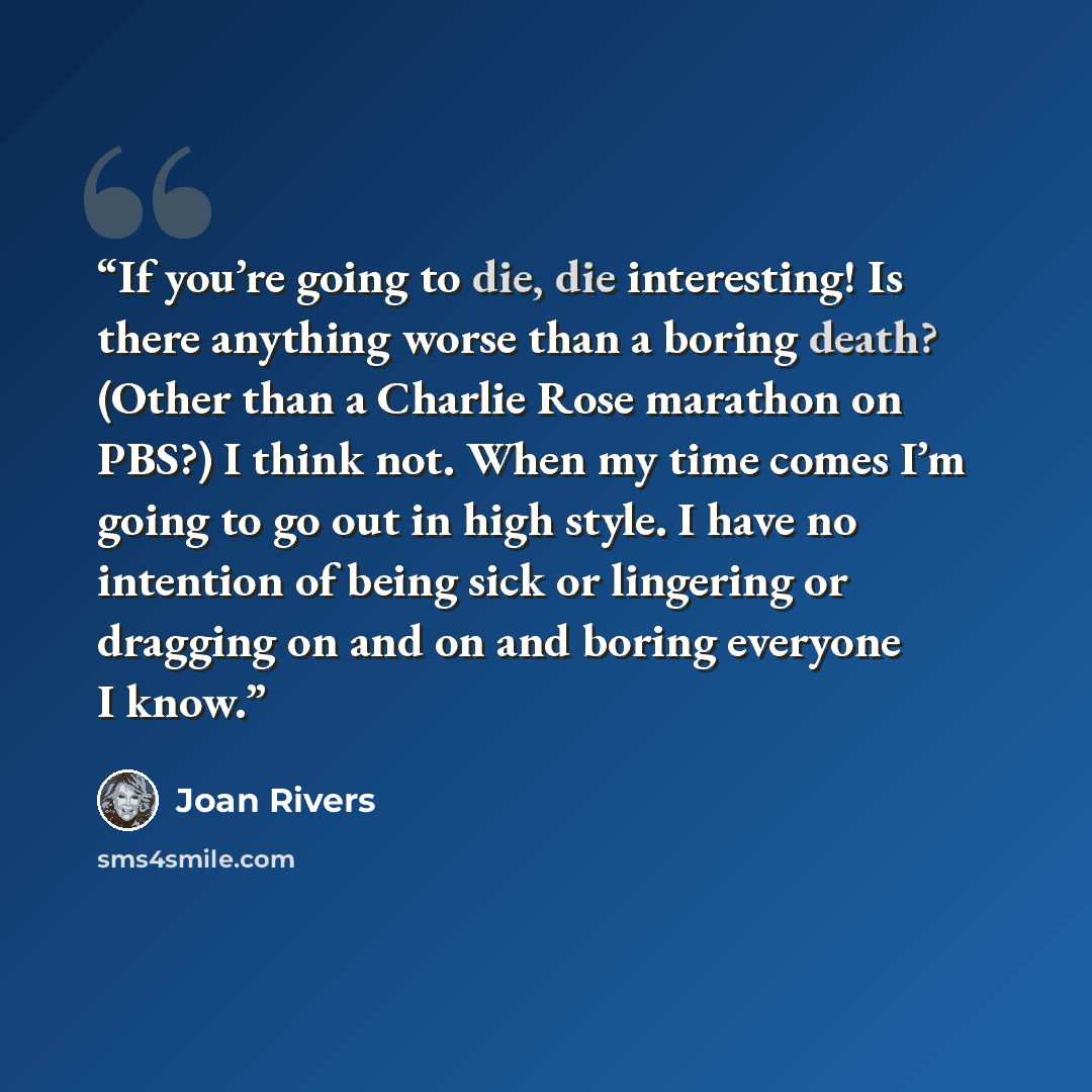 “If you’re going to die, die interesting! Is there anything worse than a boring death? (Other than a Charlie Rose marathon on PBS?) I think not. When my time comes I’m going to go out in high style. I have no intention of being sick or lingering or dragging on and on and boring everyone I know.” quote by Joan Rivers