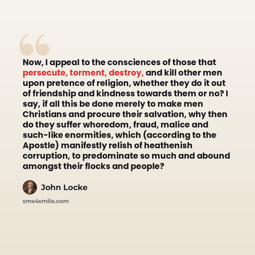 “Now, I appeal to the consciences of those that persecute, torment, destroy, and kill other men upon pretence of religion, whether they do it out of friendship and kindness towards them or no? I say, if all this be done merely to make men Christians and procure their salvation, why then do they…” quote by John Locke