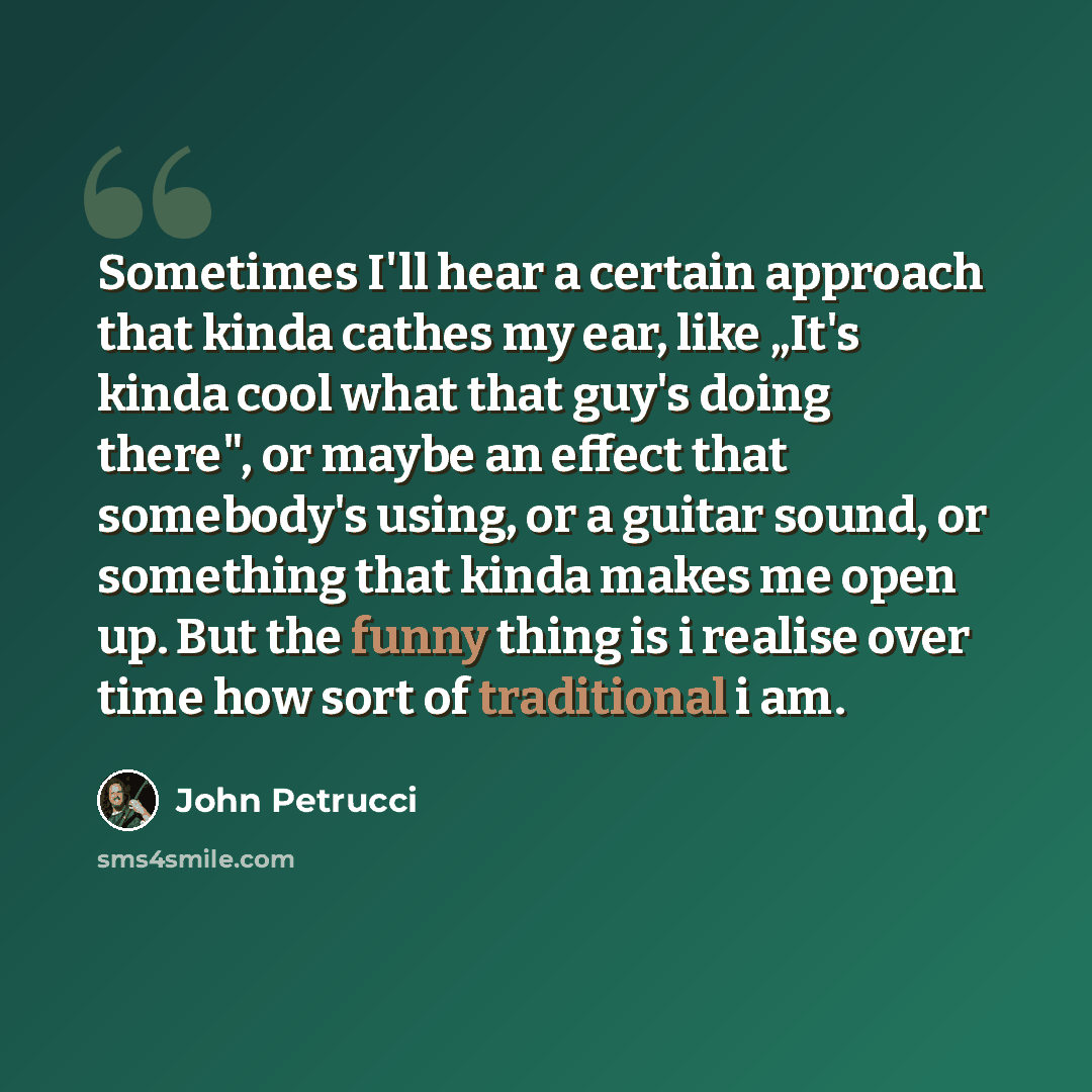 “Sometimes I'll hear a certain approach that kinda cathes my ear, like „It's kinda cool what that guy's doing there", or maybe an effect that somebody's using, or a guitar sound, or something that kinda makes me open up. But the funny thing is i realise over time how sort of traditional i am.” quote by John Petrucci