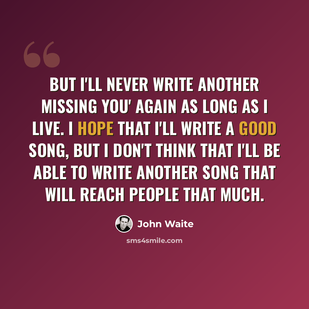“But I'll never write another Missing You' again as long as I live. I hope that I'll write a good song, but I don't think that I'll be able to write another song that will reach people that much.” quote by John Waite
